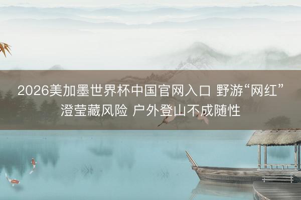 2026美加墨世界杯中国官网入口 野游“网红”澄莹藏风险 户外登山不成随性