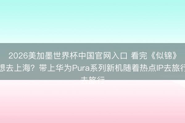 2026美加墨世界杯中国官网入口 看完《似锦》想去上海？带上华为Pura系列新机随着热点IP去旅行