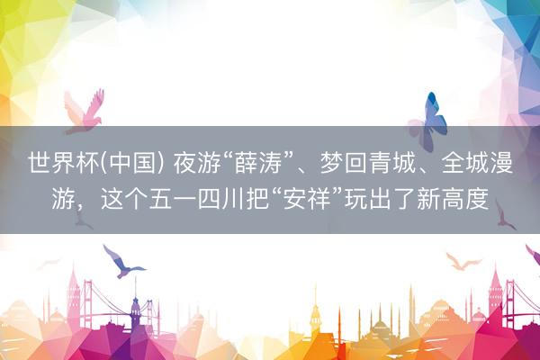 世界杯(中国) 夜游“薛涛”、梦回青城、全城漫游，这个五一四川把“安祥”玩出了新高度