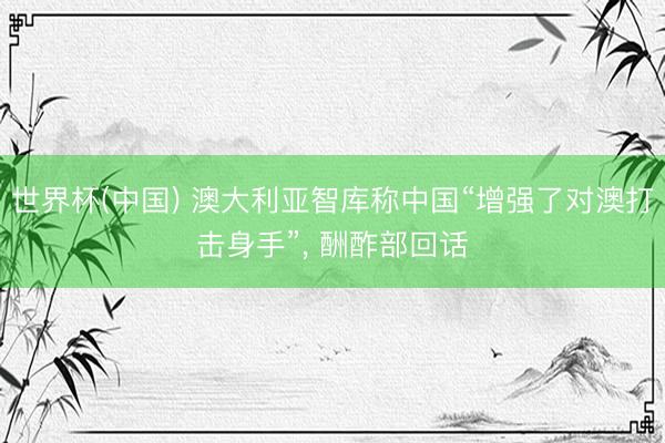 世界杯(中国) 澳大利亚智库称中国“增强了对澳打击身手”， 酬酢部回话