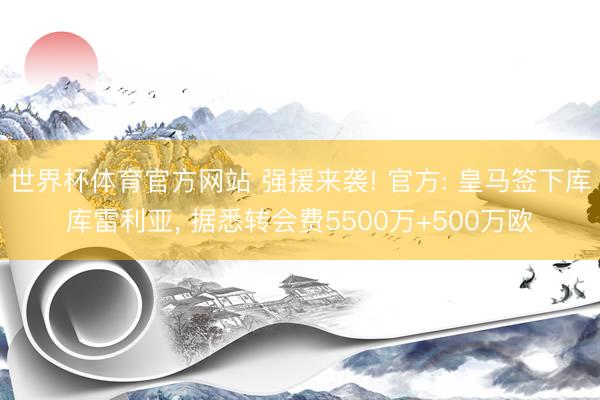 世界杯体育官方网站 强援来袭! 官方: 皇马签下库库雷利亚， 据悉转会费5500万+500万欧