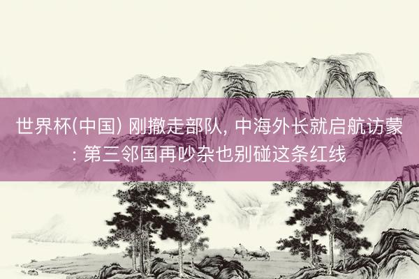 世界杯(中国) 刚撤走部队， 中海外长就启航访蒙: 第三邻国再吵杂也别碰这条红线