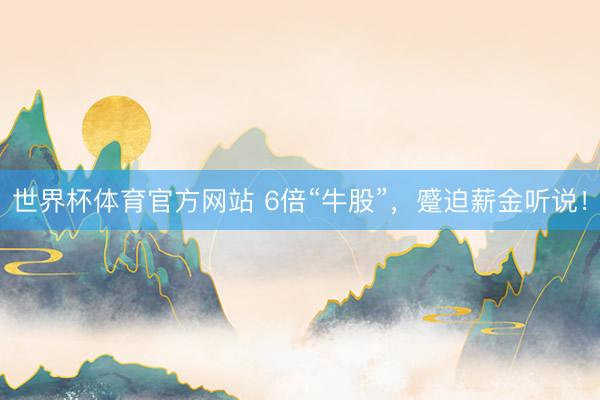 世界杯体育官方网站 6倍“牛股”，蹙迫薪金听说！