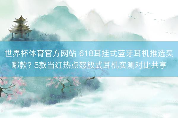 世界杯体育官方网站 618耳挂式蓝牙耳机推选买哪款? 5款当红热点怒放式耳机实测对比共享