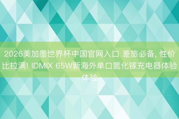 2026美加墨世界杯中国官网入口 差旅必备, 性价比拉满! IDMIX 65W新海外单口氮化镓充电器体验