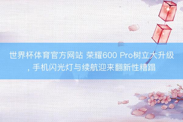 世界杯体育官方网站 荣耀600 Pro树立大升级， 手机闪光灯与续航迎来翻新性糟蹋