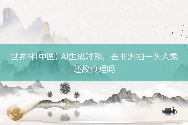 世界杯(中国) AI生成时期,去非洲拍一头大象还故真理吗