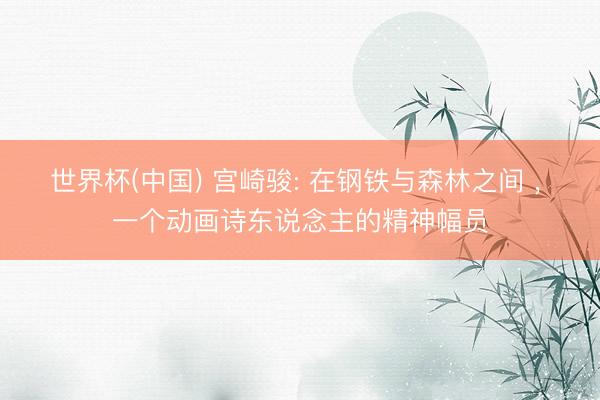 世界杯(中国) 宫崎骏: 在钢铁与森林之间 ， 一个动画诗东说念主的精神幅员