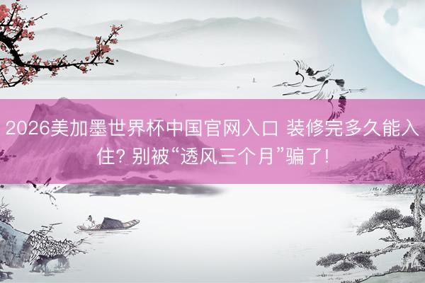 2026美加墨世界杯中国官网入口 装修完多久能入住? 别被“透风三个月”骗了!