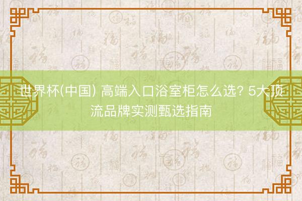 世界杯(中国) 高端入口浴室柜怎么选? 5大顶流品牌实测甄选指南