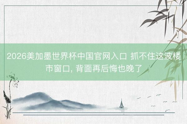 2026美加墨世界杯中国官网入口 抓不住这波楼市窗口, 背面再后悔也晚了