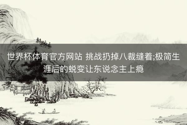 世界杯体育官方网站 挑战扔掉八裁缝着;极简生涯后的蜕变让东说念主上瘾