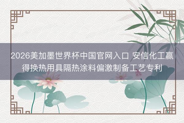 2026美加墨世界杯中国官网入口 安信化工赢得换热用具隔热涂料偏激制备工艺专利