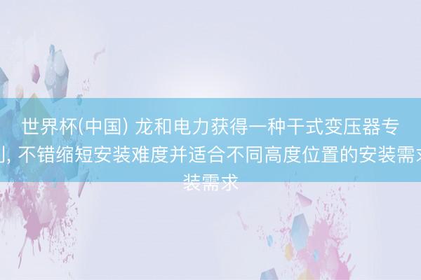 世界杯(中国) 龙和电力获得一种干式变压器专利, 不错缩短安装难度并适合不同高度位置的安装需求