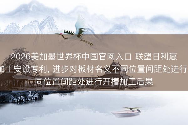 2026美加墨世界杯中国官网入口 联塑日利赢得板材v槽线加工安设专利， 进步对板材名义不同位置间距处进行开槽加工后果